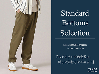 Standard Bottoms Selection「スタイリングの定番に、新しい素材とシルエット」 | TAKEO KIKUCHI（タケオキクチ）