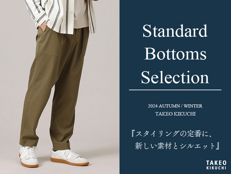 Standard Bottoms Selection「スタイリングの定番に、新しい素材とシルエット」 | TAKEO KIKUCHI（タケオキクチ）