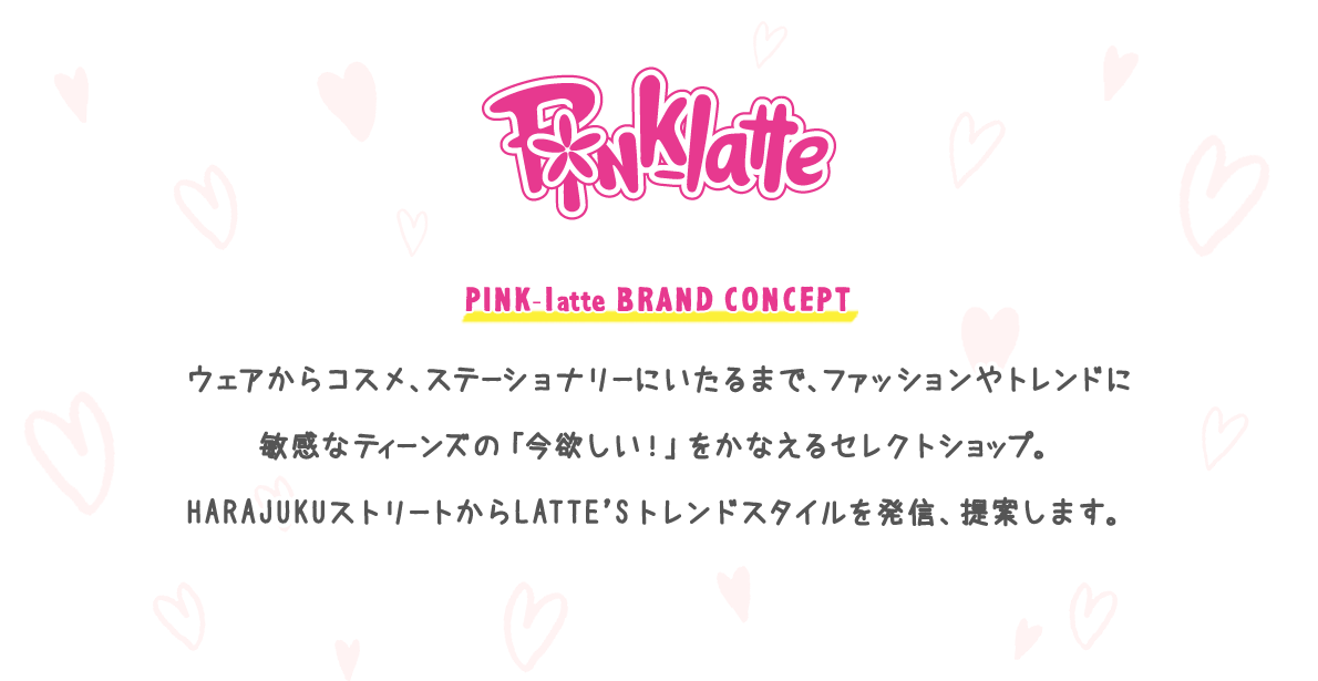 PINK-latte　BRAND CONCEPT：ウェアからコスメ、ステーショナリーにいたるまで、ファッションやトレンドに敏感なティーンズの「今欲しい！」をかなえるセレクトショップ。HARAJUKUストリートからLATTE’Sトレンドスタイルを発信、提案します。