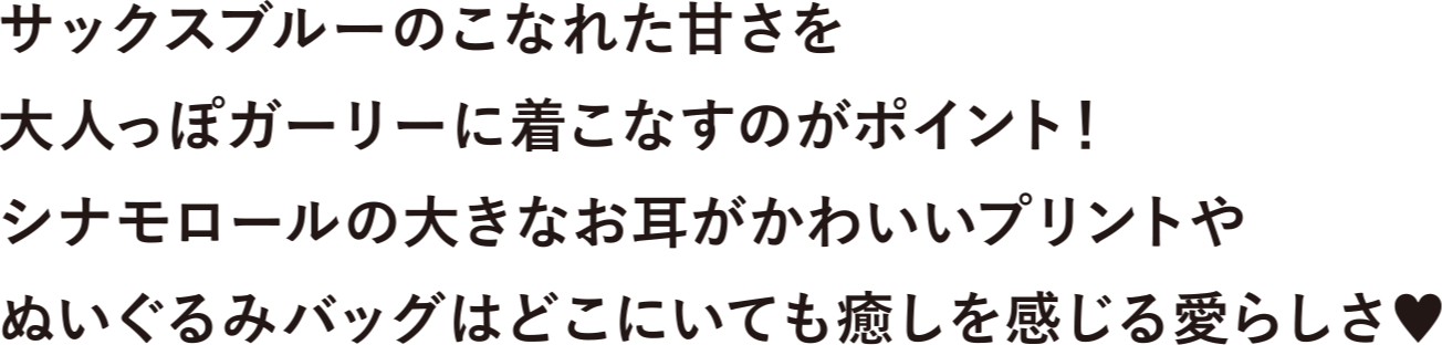 サックスブルーのこなれた甘さを大人っぽガーリーに着こなすがポイント！シナモロールの大きなお耳がかわいいプリントやぬいぐみバックはどこにいても癒しを感じる愛らしさ