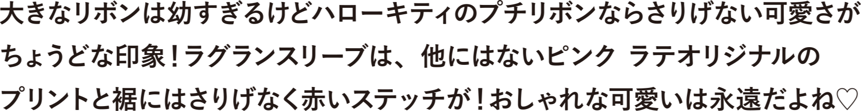 大きなリボンは幼すぎるけどハローキティのプチリボンならさりげない可愛さがちょうどな印象！ラグランスリーブは、他にはないピンクラテオリジナルのプリントと裾にはさりげなく赤いステッチが！おしゃれな可愛いは永遠だよね♡