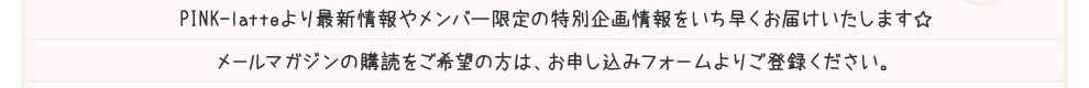 PINK-latteより最新情報やメンバー限定の特別企画情報をいち早くお届けいたします☆メールマガジンの購読をご希望の方は、お申し込みフォームよりご登録ください。