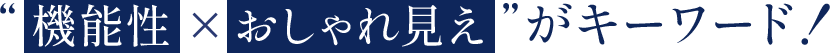 “ 機能性 ×おしゃれ見え ”がキーワード！